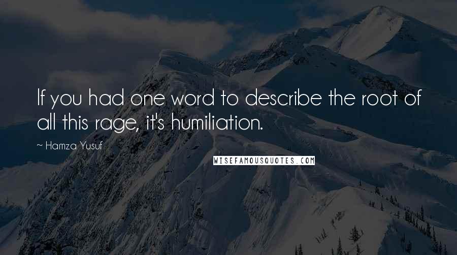 Hamza Yusuf Quotes: If you had one word to describe the root of all this rage, it's humiliation.