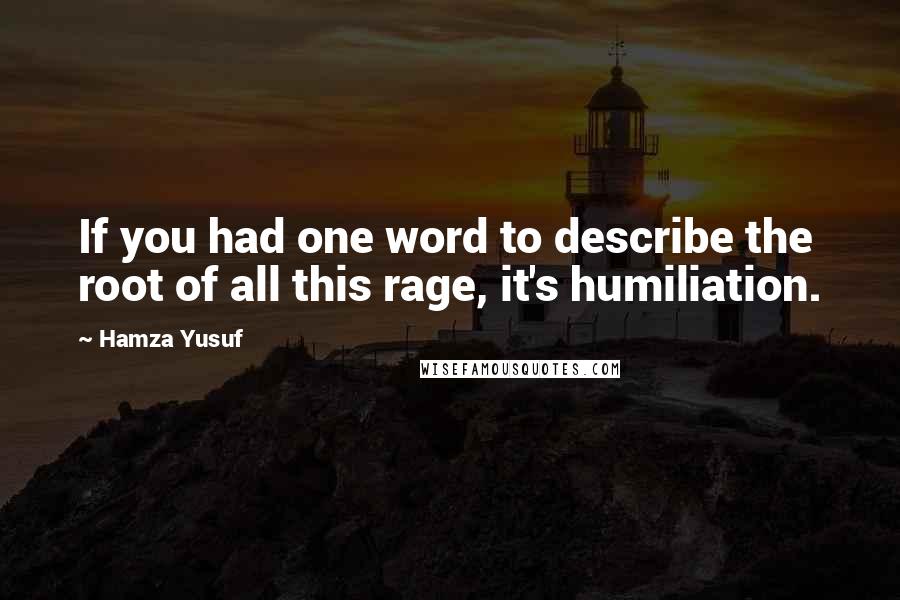 Hamza Yusuf Quotes: If you had one word to describe the root of all this rage, it's humiliation.