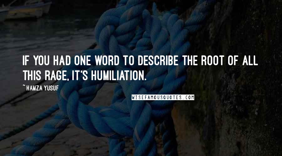 Hamza Yusuf Quotes: If you had one word to describe the root of all this rage, it's humiliation.