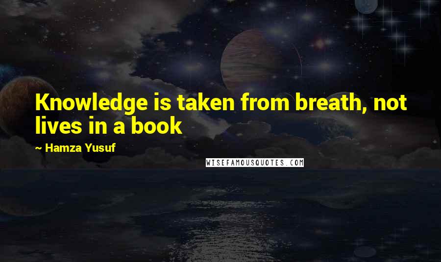 Hamza Yusuf Quotes: Knowledge is taken from breath, not lives in a book