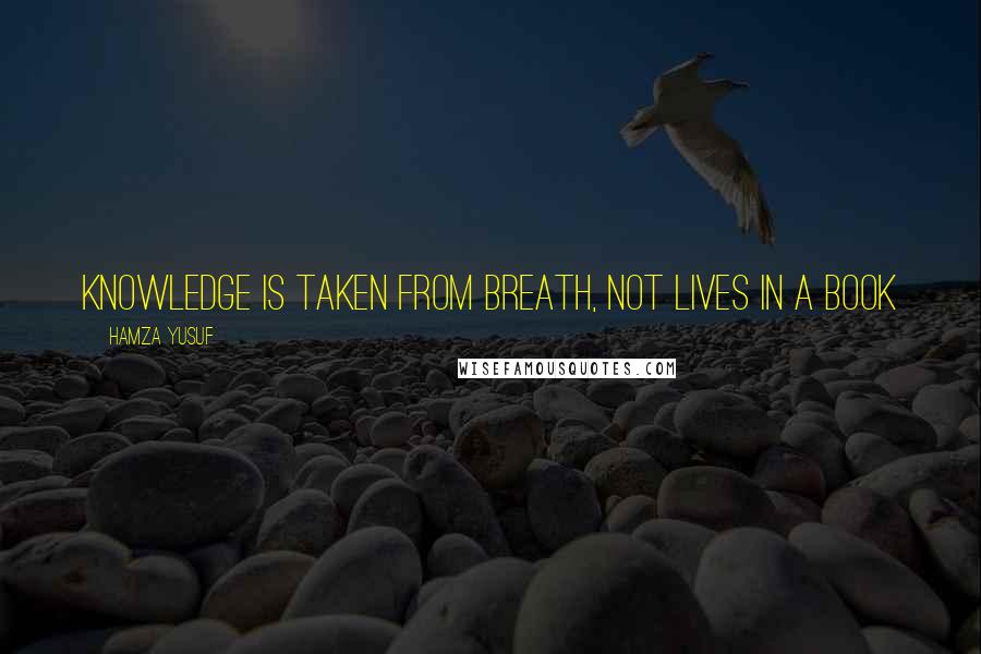 Hamza Yusuf Quotes: Knowledge is taken from breath, not lives in a book