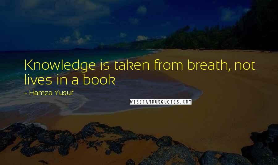 Hamza Yusuf Quotes: Knowledge is taken from breath, not lives in a book
