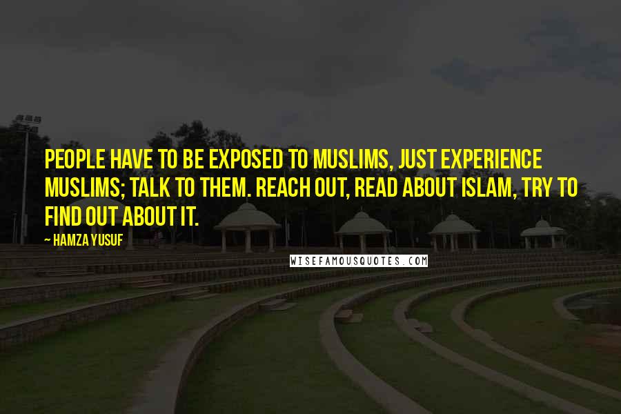 Hamza Yusuf Quotes: People have to be exposed to Muslims, just experience Muslims; talk to them. Reach out, read about Islam, try to find out about it.