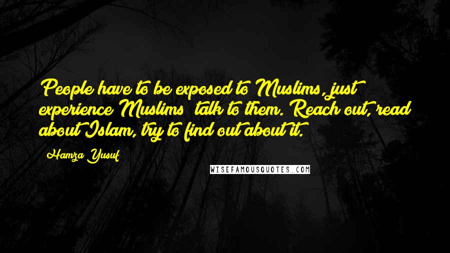 Hamza Yusuf Quotes: People have to be exposed to Muslims, just experience Muslims; talk to them. Reach out, read about Islam, try to find out about it.