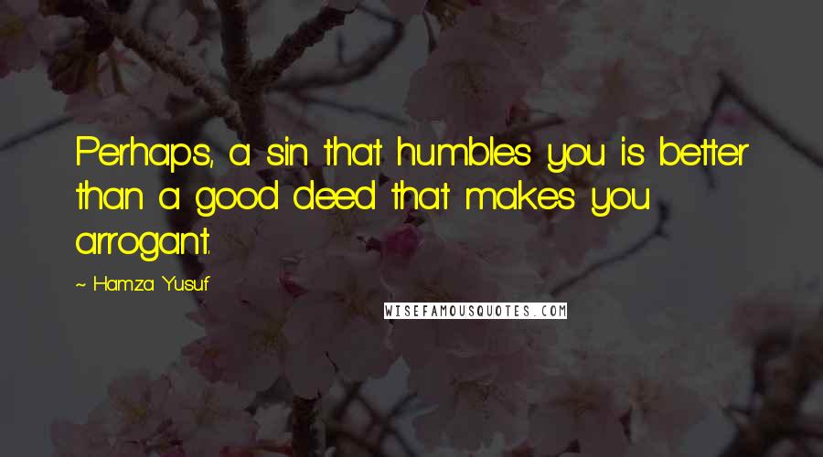 Hamza Yusuf Quotes: Perhaps, a sin that humbles you is better than a good deed that makes you arrogant.