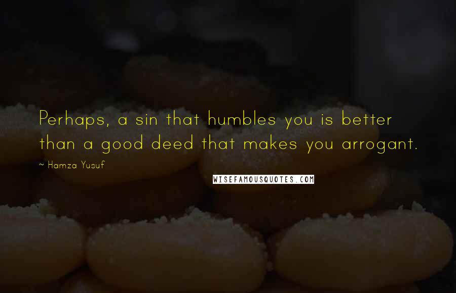 Hamza Yusuf Quotes: Perhaps, a sin that humbles you is better than a good deed that makes you arrogant.
