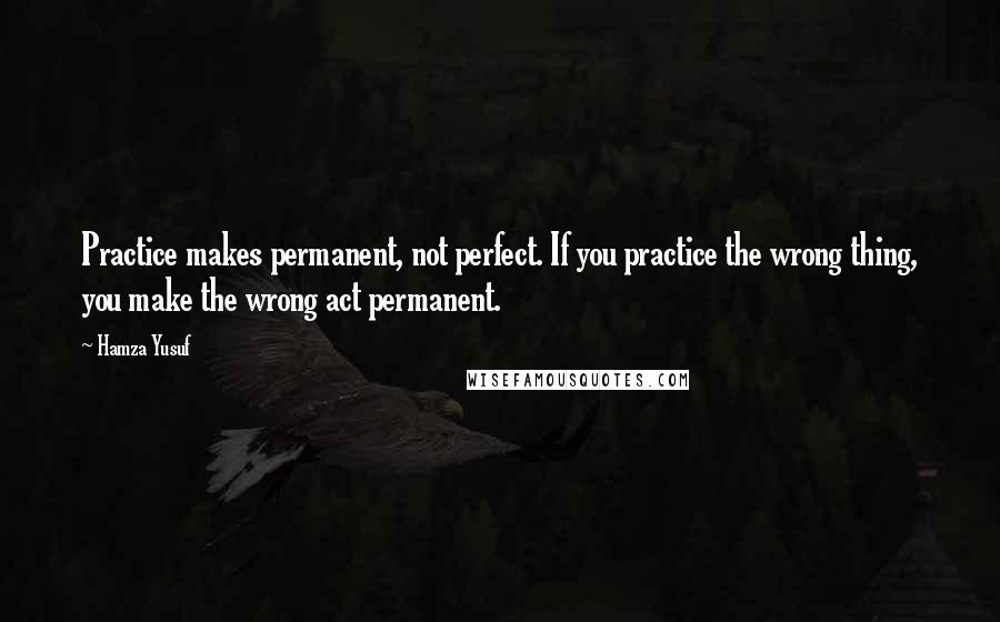 Hamza Yusuf Quotes: Practice makes permanent, not perfect. If you practice the wrong thing, you make the wrong act permanent.