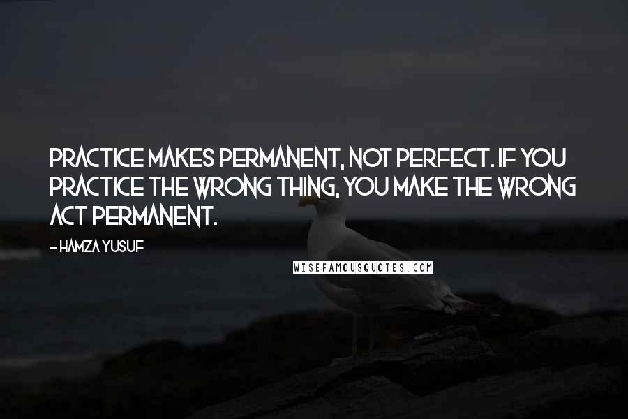 Hamza Yusuf Quotes: Practice makes permanent, not perfect. If you practice the wrong thing, you make the wrong act permanent.