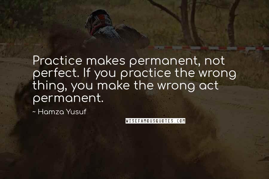 Hamza Yusuf Quotes: Practice makes permanent, not perfect. If you practice the wrong thing, you make the wrong act permanent.