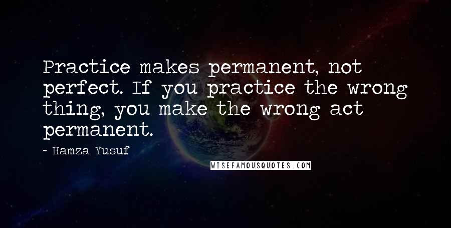 Hamza Yusuf Quotes: Practice makes permanent, not perfect. If you practice the wrong thing, you make the wrong act permanent.