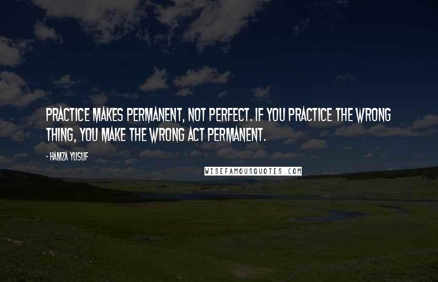 Hamza Yusuf Quotes: Practice makes permanent, not perfect. If you practice the wrong thing, you make the wrong act permanent.