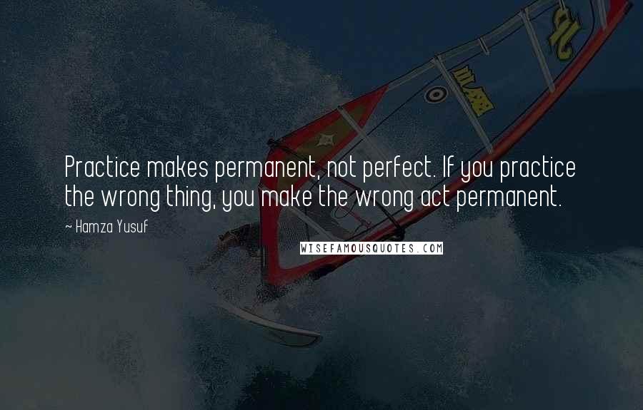 Hamza Yusuf Quotes: Practice makes permanent, not perfect. If you practice the wrong thing, you make the wrong act permanent.