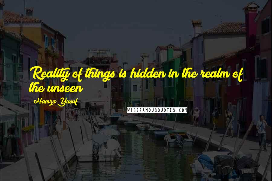 Hamza Yusuf Quotes: Reality of things is hidden in the realm of the unseen