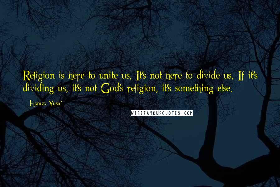 Hamza Yusuf Quotes: Religion is here to unite us. It's not here to divide us. If it's dividing us, it's not God's religion, it's something else.