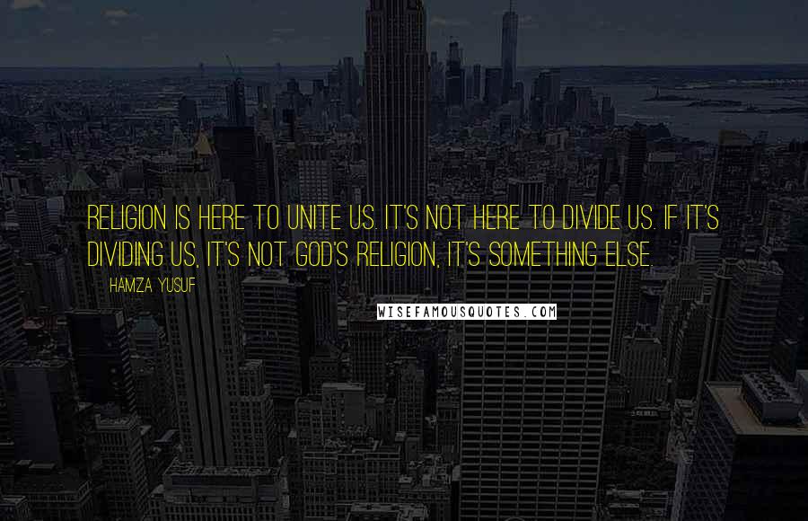 Hamza Yusuf Quotes: Religion is here to unite us. It's not here to divide us. If it's dividing us, it's not God's religion, it's something else.