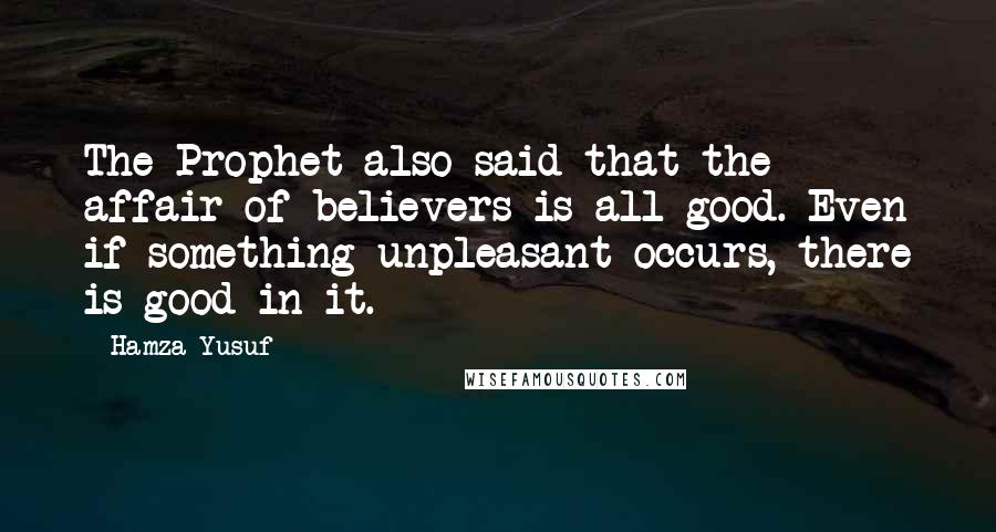 Hamza Yusuf Quotes: The Prophet also said that the affair of believers is all good. Even if something unpleasant occurs, there is good in it.