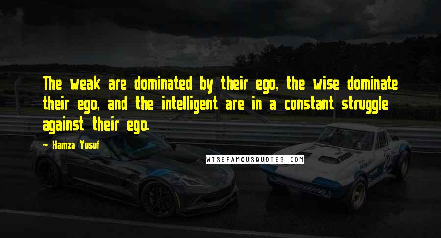 Hamza Yusuf Quotes: The weak are dominated by their ego, the wise dominate their ego, and the intelligent are in a constant struggle against their ego.