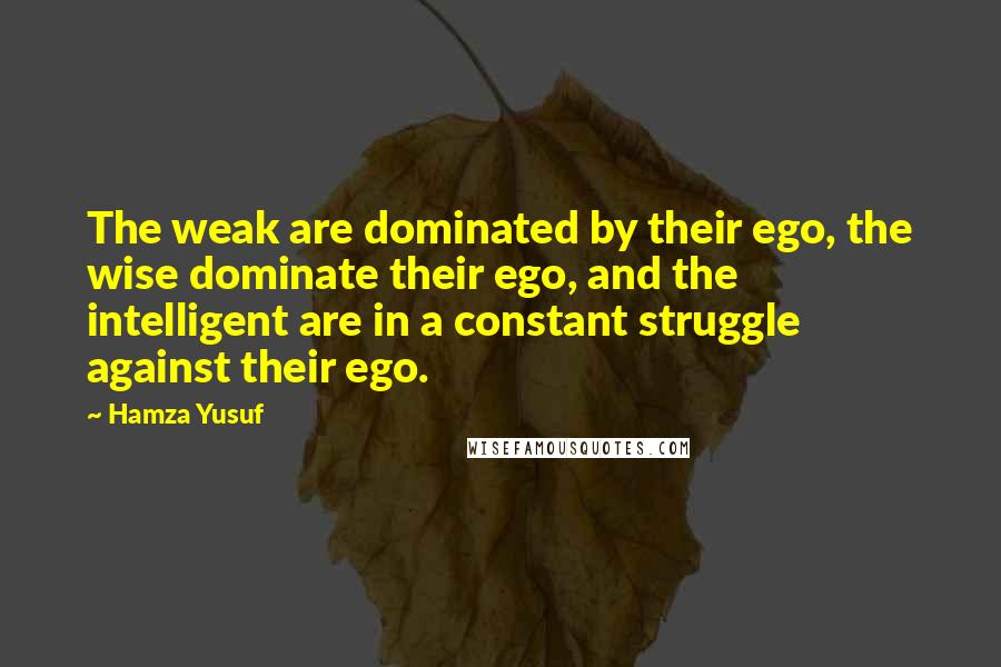 Hamza Yusuf Quotes: The weak are dominated by their ego, the wise dominate their ego, and the intelligent are in a constant struggle against their ego.