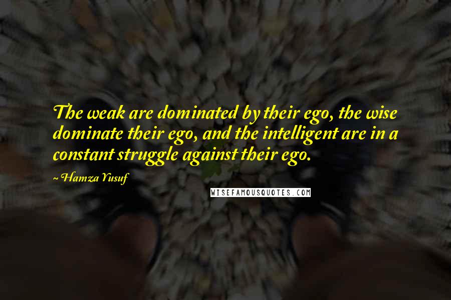 Hamza Yusuf Quotes: The weak are dominated by their ego, the wise dominate their ego, and the intelligent are in a constant struggle against their ego.