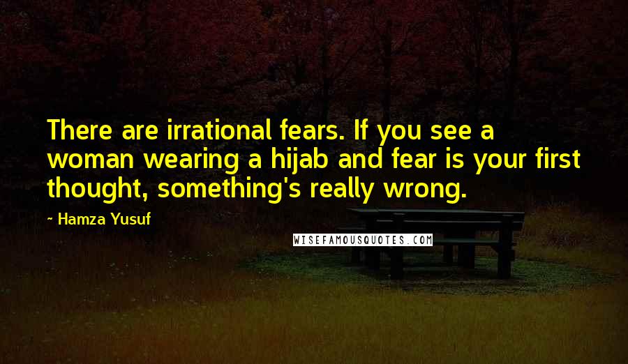 Hamza Yusuf Quotes: There are irrational fears. If you see a woman wearing a hijab and fear is your first thought, something's really wrong.