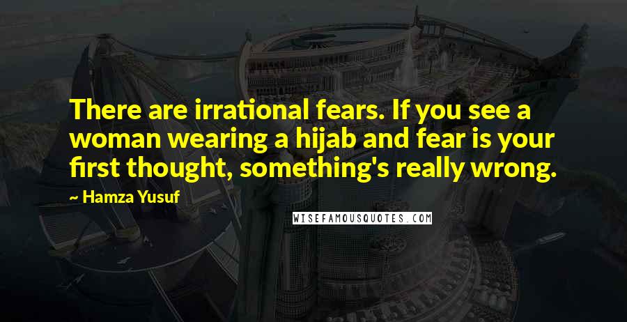 Hamza Yusuf Quotes: There are irrational fears. If you see a woman wearing a hijab and fear is your first thought, something's really wrong.