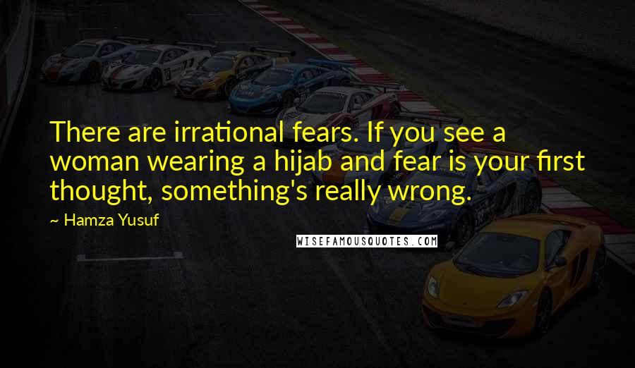 Hamza Yusuf Quotes: There are irrational fears. If you see a woman wearing a hijab and fear is your first thought, something's really wrong.