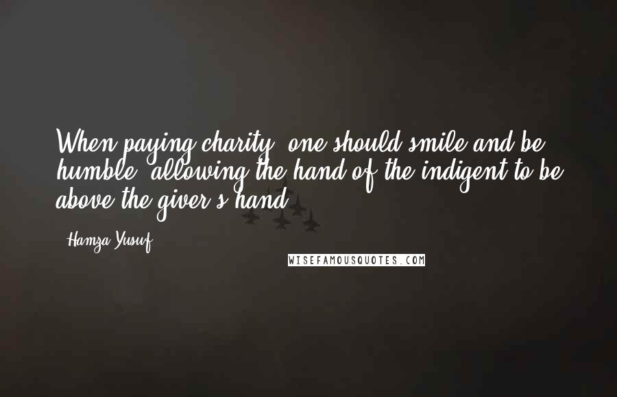 Hamza Yusuf Quotes: When paying charity, one should smile and be humble, allowing the hand of the indigent to be above the giver's hand.