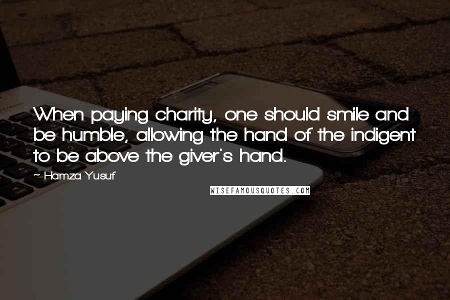 Hamza Yusuf Quotes: When paying charity, one should smile and be humble, allowing the hand of the indigent to be above the giver's hand.