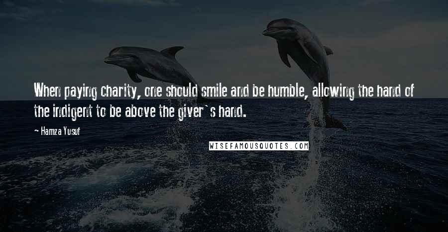 Hamza Yusuf Quotes: When paying charity, one should smile and be humble, allowing the hand of the indigent to be above the giver's hand.