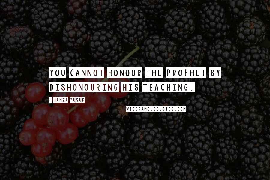 Hamza Yusuf Quotes: You cannot honour the prophet by dishonouring his teaching.