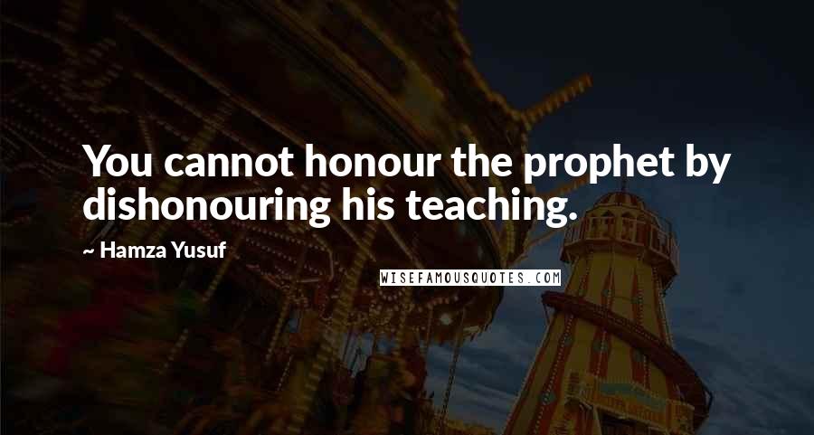 Hamza Yusuf Quotes: You cannot honour the prophet by dishonouring his teaching.