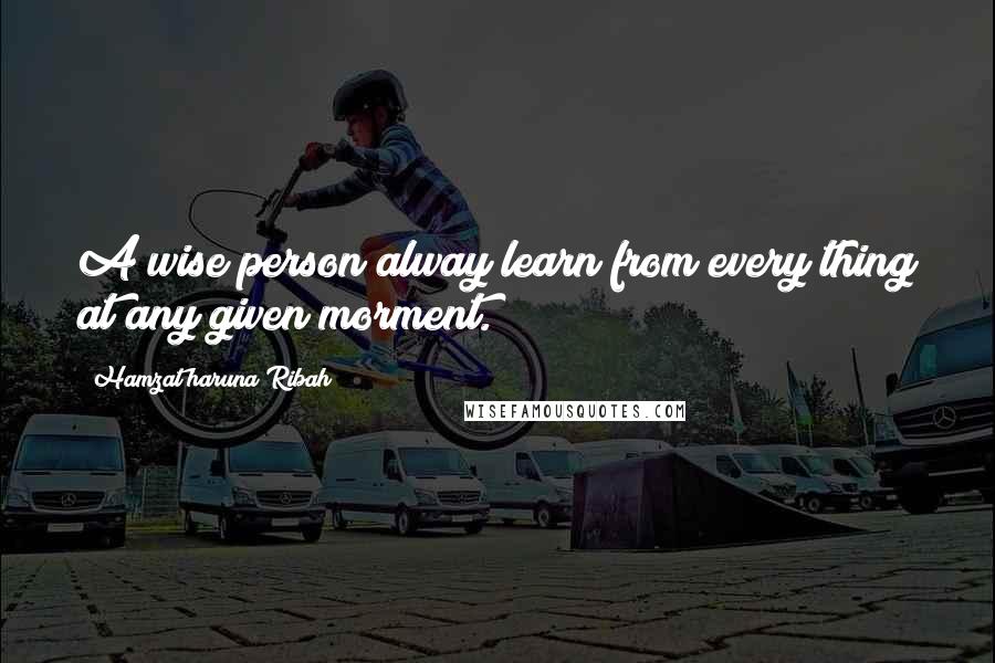 Hamzat Haruna Ribah Quotes: A wise person alway learn from every thing at any given morment.