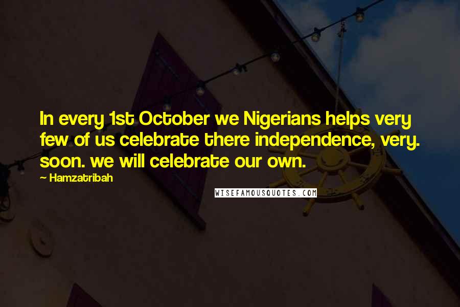 Hamzatribah Quotes: In every 1st October we Nigerians helps very few of us celebrate there independence, very. soon. we will celebrate our own.