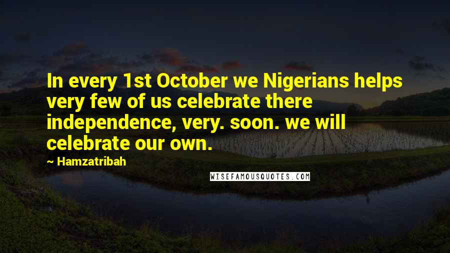 Hamzatribah Quotes: In every 1st October we Nigerians helps very few of us celebrate there independence, very. soon. we will celebrate our own.