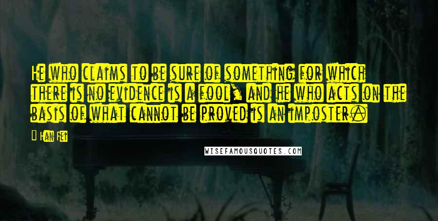 Han Fei Quotes: He who claims to be sure of something for which there is no evidence is a fool, and he who acts on the basis of what cannot be proved is an imposter.