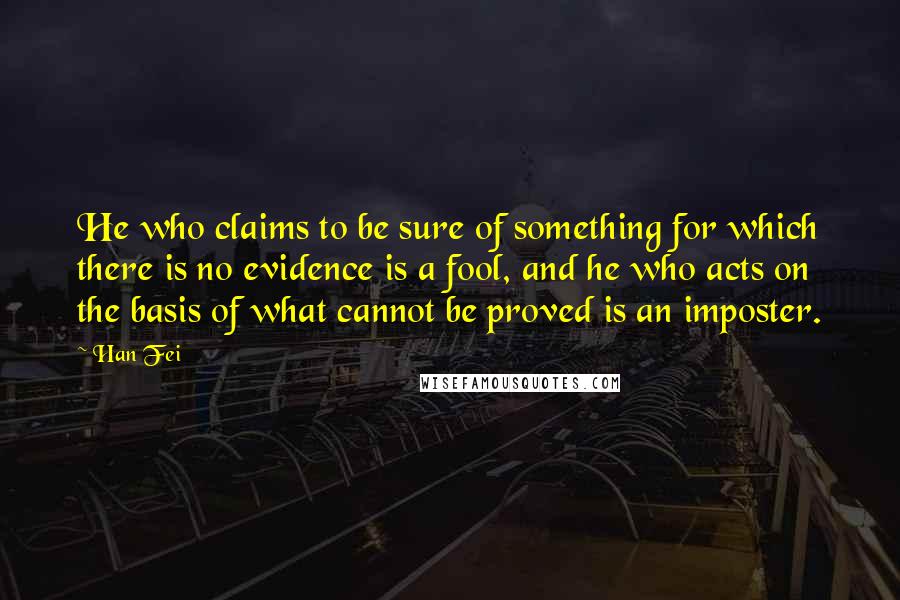 Han Fei Quotes: He who claims to be sure of something for which there is no evidence is a fool, and he who acts on the basis of what cannot be proved is an imposter.