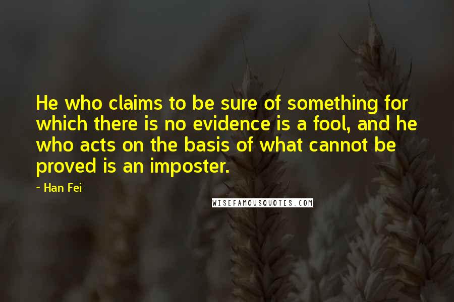 Han Fei Quotes: He who claims to be sure of something for which there is no evidence is a fool, and he who acts on the basis of what cannot be proved is an imposter.