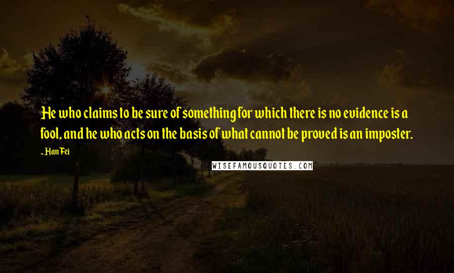 Han Fei Quotes: He who claims to be sure of something for which there is no evidence is a fool, and he who acts on the basis of what cannot be proved is an imposter.