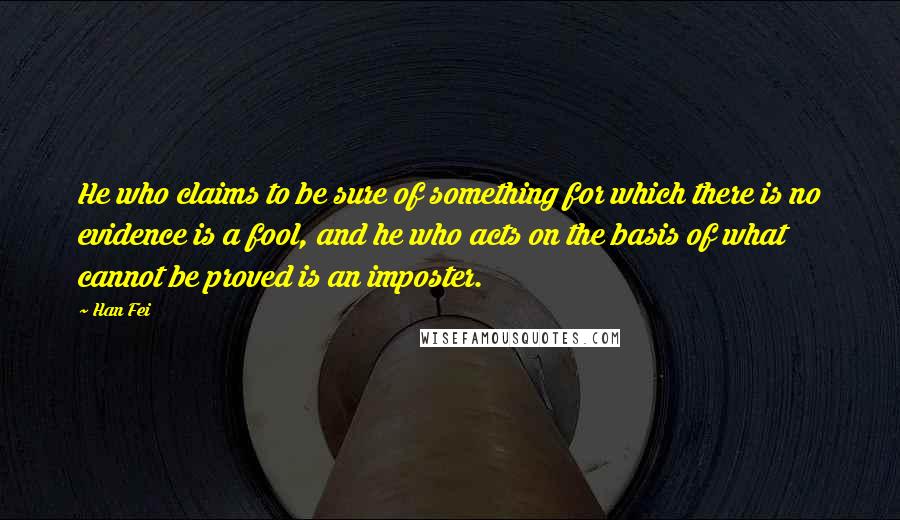 Han Fei Quotes: He who claims to be sure of something for which there is no evidence is a fool, and he who acts on the basis of what cannot be proved is an imposter.