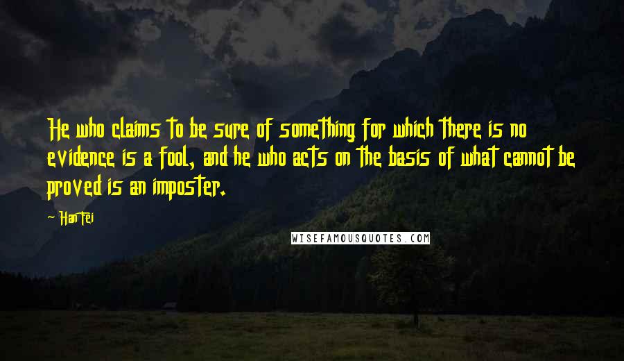 Han Fei Quotes: He who claims to be sure of something for which there is no evidence is a fool, and he who acts on the basis of what cannot be proved is an imposter.