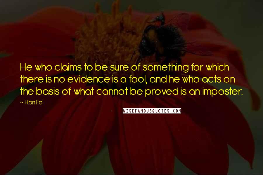 Han Fei Quotes: He who claims to be sure of something for which there is no evidence is a fool, and he who acts on the basis of what cannot be proved is an imposter.