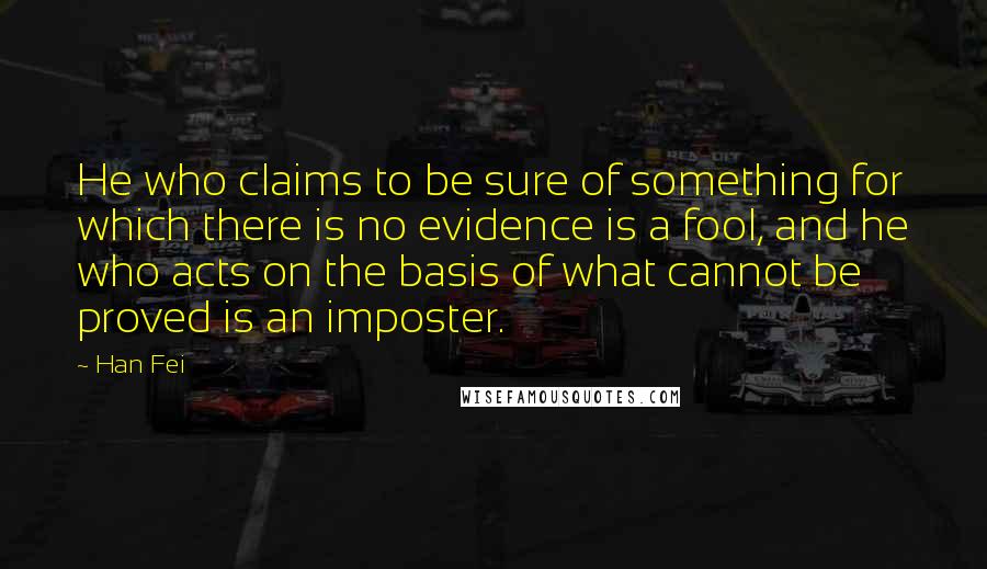 Han Fei Quotes: He who claims to be sure of something for which there is no evidence is a fool, and he who acts on the basis of what cannot be proved is an imposter.