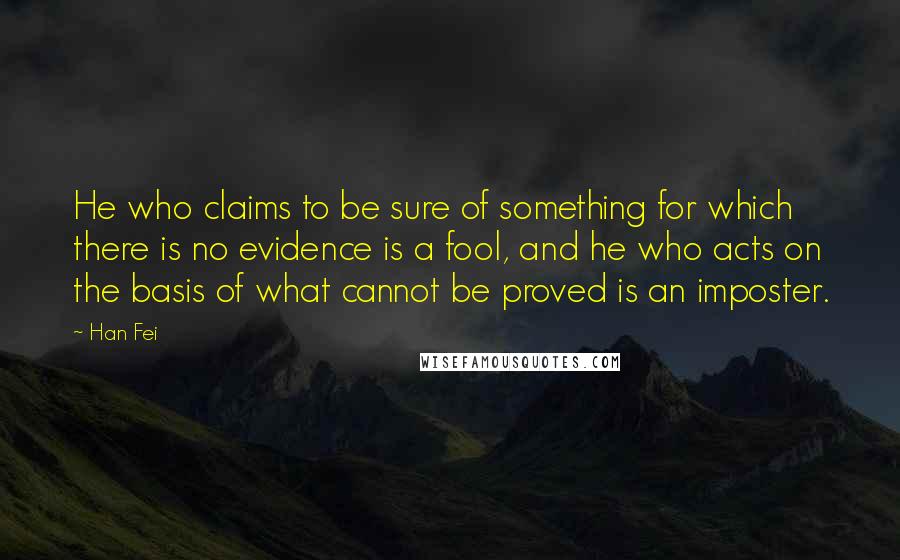 Han Fei Quotes: He who claims to be sure of something for which there is no evidence is a fool, and he who acts on the basis of what cannot be proved is an imposter.