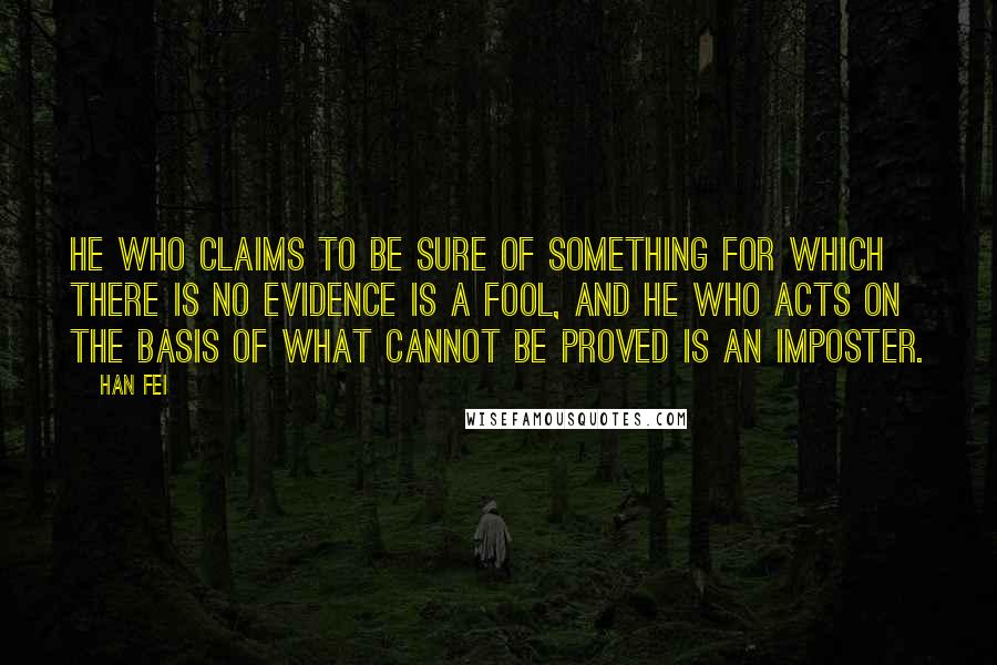 Han Fei Quotes: He who claims to be sure of something for which there is no evidence is a fool, and he who acts on the basis of what cannot be proved is an imposter.