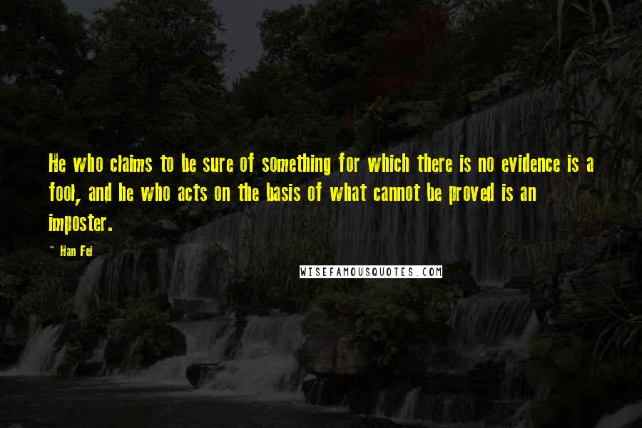 Han Fei Quotes: He who claims to be sure of something for which there is no evidence is a fool, and he who acts on the basis of what cannot be proved is an imposter.