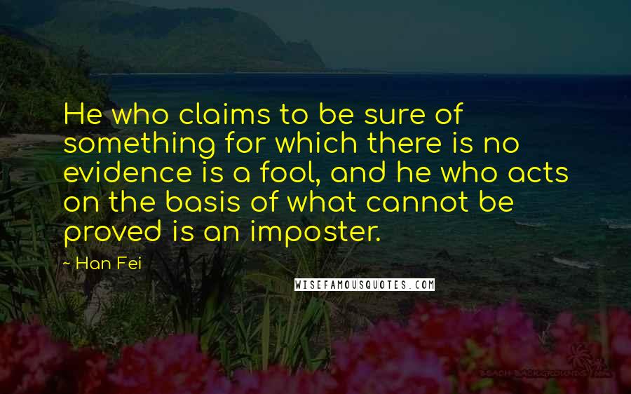 Han Fei Quotes: He who claims to be sure of something for which there is no evidence is a fool, and he who acts on the basis of what cannot be proved is an imposter.