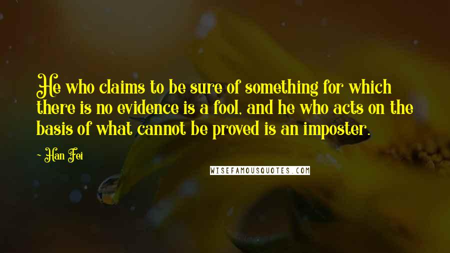Han Fei Quotes: He who claims to be sure of something for which there is no evidence is a fool, and he who acts on the basis of what cannot be proved is an imposter.