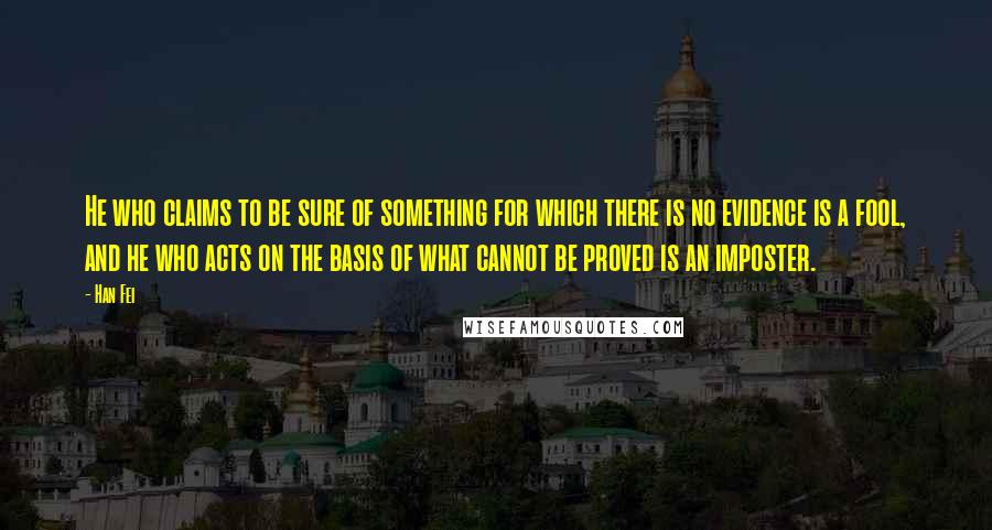 Han Fei Quotes: He who claims to be sure of something for which there is no evidence is a fool, and he who acts on the basis of what cannot be proved is an imposter.