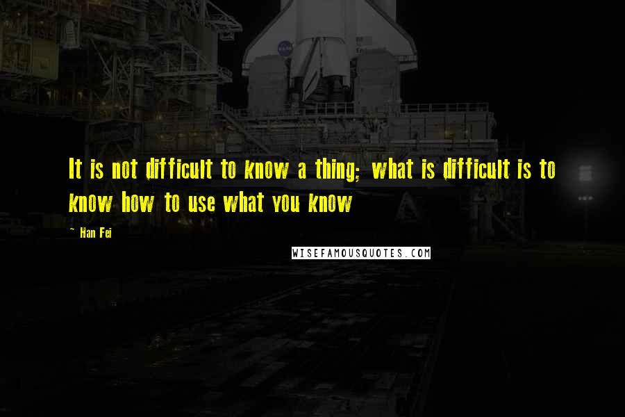 Han Fei Quotes: It is not difficult to know a thing; what is difficult is to know how to use what you know