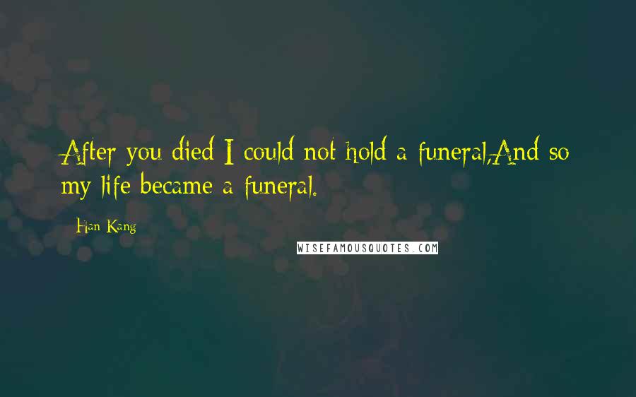 Han Kang Quotes: After you died I could not hold a funeral,And so my life became a funeral.